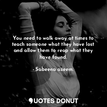  You need to walk away at times to teach someone what they have lost and allow th... - Sabeena azeem. - Quotes Donut