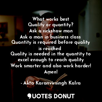 What works best
Quality or quantity?
Ask a rickshaw man
Ask a man in business class 
Quantity is required before quality is reached 
Quality is needed in the quantity to excel enough to reach quality
Work smarter and also work harder!
Amen!