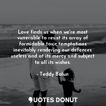 Love finds us when we're most vunerable to resist its array of formidable toxic temptations
inevitably rendering our defences useless and at its mercy and subject to all its wishes.