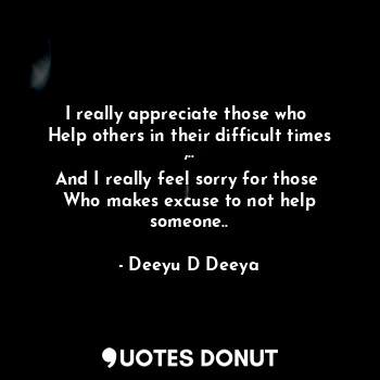 I really appreciate those who 
Help others in their difficult times ,..
And I really feel sorry for those 
Who makes excuse to not help someone..