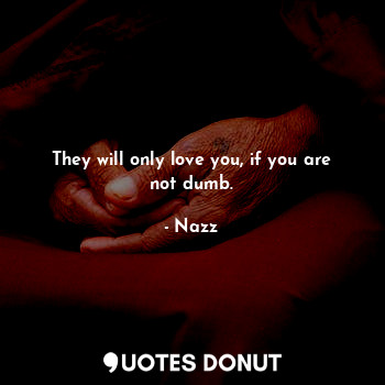 They will only love you, if you are not dumb.