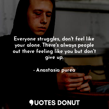 Everyone struggles, don't feel like your alone. There's always people out there feeling like you but don't give up.