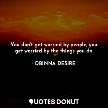 You don't get worried by people, you get worried by the things you do