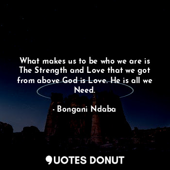 What makes us to be who we are is The Strength and Love that we got from above God is Love. He is all we Need.