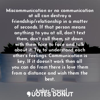 Miscommunication or no communication at all can destroy a friendship/relationship in a matter of seconds. If that person means anything to you at all, don’t text them, don’t call them, sit down with them face to face and talk about it. Try to understand each other’s feelings. Communication is key. If it doesn’t work then all you can do from there is love them from a distance and wish them the best.