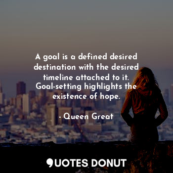 A goal is a defined desired destination with the desired timeline attached to it. Goal-setting highlights the existence of hope.