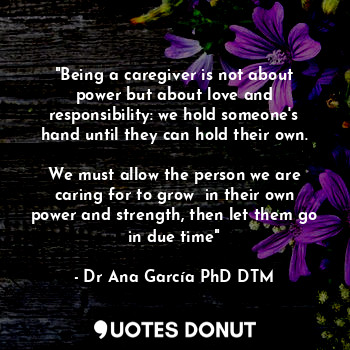 "Being a caregiver is not about power but about love and responsibility: we hold someone's hand until they can hold their own.

We must allow the person we are caring for to grow  in their own power and strength, then let them go in due time"