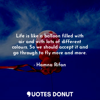 Life is like a balloon filled with air and with lots of different colours. So we should accept it and go through to fly more and more.