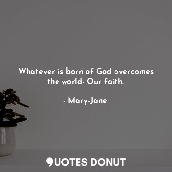 Whatever is born of God overcomes the world- Our faith.