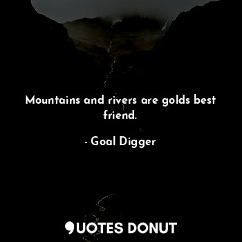 Mountains and rivers are golds best friend.