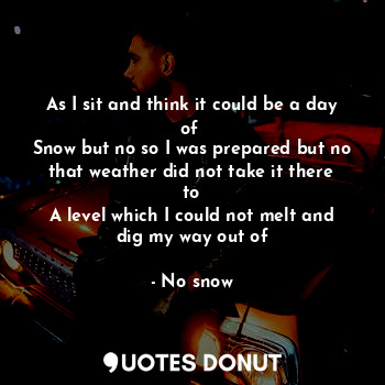 As I sit and think it could be a day of 
Snow but no so I was prepared but no that weather did not take it there to
A level which I could not melt and dig my way out of