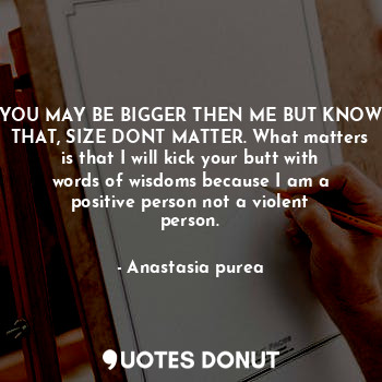 YOU MAY BE BIGGER THEN ME BUT KNOW THAT, SIZE DONT MATTER. What matters is that I will kick your butt with words of wisdoms because I am a positive person not a violent person.