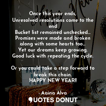 Once this year ends,
Unresolved resolutions come to the end
Bucket list remained unchecked...
Promises were made and broken
along with some hearts too...
Yet our dreams keep growing.
Good luck with repeating the cycle.

Or you could take a step forward to break this chain.
HAPPY NEW YEAR!!