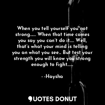 When you tell yourself you not strong....... When that time comes you say you can’t do it..... Well, that’s what your mind is telling you an what you see... But test your strength you will know you strong enough to fight.......