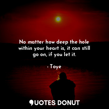 No matter how deep the hole
within your heart is, it can still
go on, if you let it.