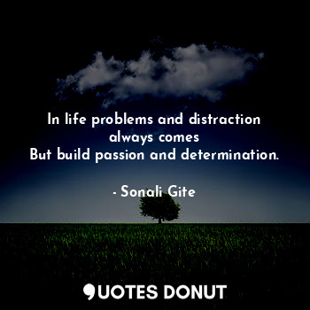 In life problems and distraction always comes
But build passion and determination.