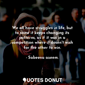 We all have struggles in life, but to some it keeps changing its patterns, as if it was in a competition where it dosen't wish for the other to win.