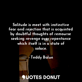 Solitude is meet with instinctive fear and rejection that is acquinted by doubtful thoughts of remourse seeking revenge over repentance which itself is in a state of solace.