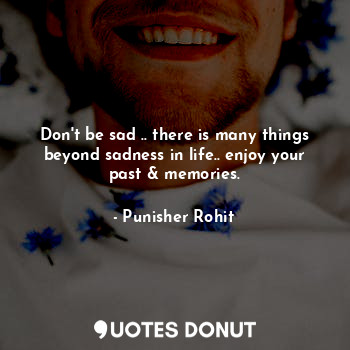 Don't be sad .. there is many things beyond sadness in life.. enjoy your past & memories.