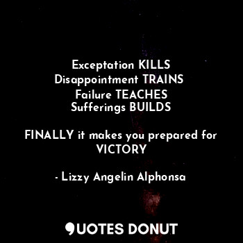 Exceptation KILLS
Disappointment TRAINS 
Failure TEACHES
Sufferings BUILDS

FINALLY it makes you prepared for VICTORY