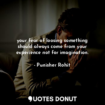 your fear of loosing something should always come from your experience not for imagination.