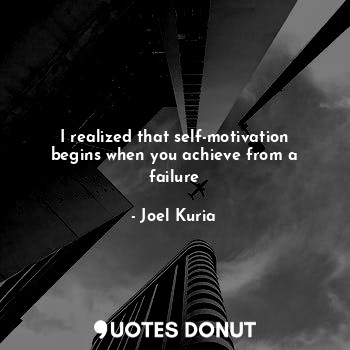 I realized that self-motivation begins when you achieve from a failure