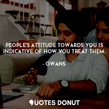 PEOPLE'S ATTITUDE TOWARDS YOU IS INDICATIVE OF HOW YOU TREAT THEM.