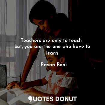 Teachers are only to teach 
but, you are the one who have to learn