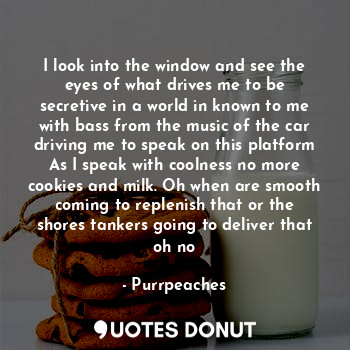I look into the window and see the eyes of what drives me to be secretive in a world in known to me with bass from the music of the car driving me to speak on this platform
As I speak with coolness no more cookies and milk. Oh when are smooth coming to replenish that or the shores tankers going to deliver that oh no