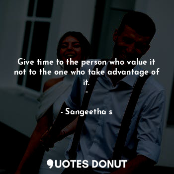 Give time to the person who value it not to the one who take advantage of it.
..