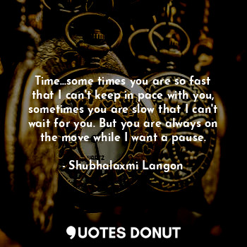 Time...some times you are so fast that I can't keep in pace with you, sometimes you are slow that I can't wait for you. But you are always on the move while I want a pause.