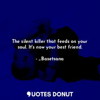 The silent killer that feeds on your soul. It's now your best friend.