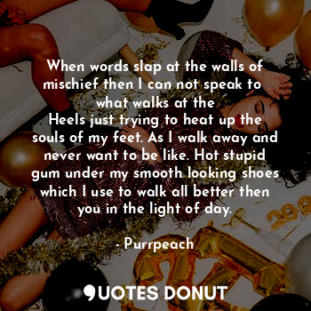 When words slap at the walls of mischief then I can not speak to  what walks at the
Heels just trying to heat up the souls of my feet. As I walk away and never want to be like. Hot stupid gum under my smooth looking shoes which I use to walk all better then you in the light of day.