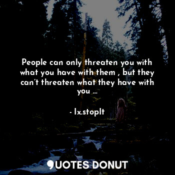 People can only threaten you with what you have with them , but they can’t threaten what they have with you ...