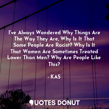 I've Always Wondered Why Things Are The Way They Are, Why Is It That Some People Are Racist? Why Is It That Women Are Sometimes Treated Lower Than Men? Why Are People Like This?