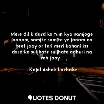 Mere dil k dard ko tum kya samjoge jaanam, samjte samjte ye janam na beet jaay or teri meri kahani iss dard ko suljhate suljhate adhuri na reh jaay...