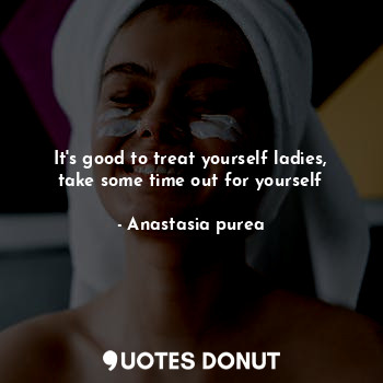  It's good to treat yourself ladies, take some time out for yourself... - Anastasia purea - Quotes Donut
