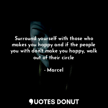 Surround yourself with those who makes you happy and if the people you with don't make you happy, walk out of their circle