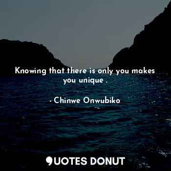 Knowing that there is only you makes you unique .