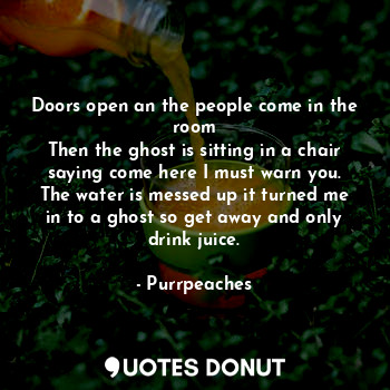 Doors open an the people come in the room
Then the ghost is sitting in a chair saying come here I must warn you. The water is messed up it turned me in to a ghost so get away and only drink juice.