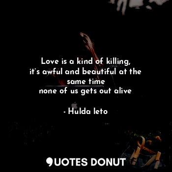 Love is a kind of killing,
it’s awful and beautiful at the same time
none of us gets out alive