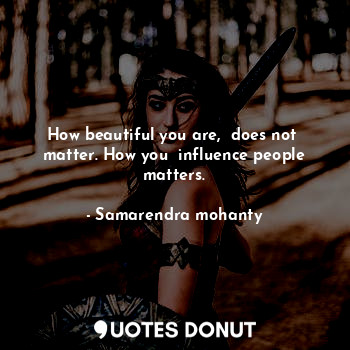 How beautiful you are,  does not  matter. How you  influence people matters.