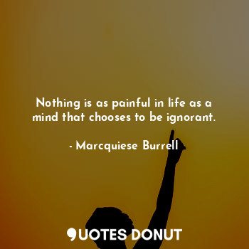 Nothing is as painful in life as a mind that chooses to be ignorant.