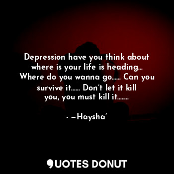 Depression have you think about where is your life is heading... Where do you wanna go...... Can you survive it...... Don’t let it kill you, you must kill it........