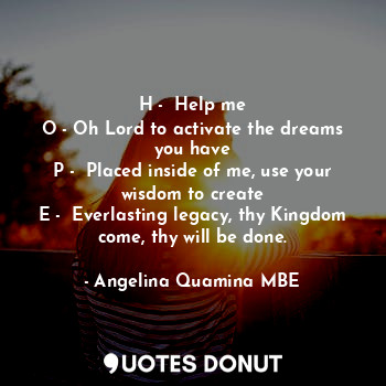 H -  Help me
O - Oh Lord to activate the dreams you have
P -  Placed inside of me, use your wisdom to create
E -  Everlasting legacy, thy Kingdom come, thy will be done.