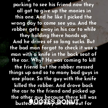 The garage door opens and his car goes in to the crime of see men being robbed when he was just parking to see his friend now they all got to give up the monies in this one. And he like I picked the wrong day to come see you. And the robber gets away in his car to while they holding there hands up.
And he drives of so long sucks. But the bad man forgot to check it was a man with a knife in the back seat of the car. Why? He was coming to kill the friend but the robber messed things up and so to many bad guys in one place. So the guy with the knife killed the robber. And drove back the car to the friend and picked up the other guy because there kill was busted and they all went out for drinks.