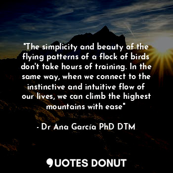 "The simplicity and beauty of the flying patterns of a flock of birds don't take hours of training. In the same way, when we connect to the instinctive and intuitive flow of our lives, we can climb the highest mountains with ease"