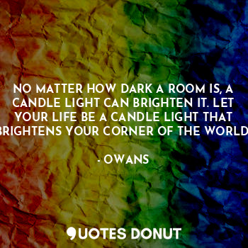 NO MATTER HOW DARK A ROOM IS, A CANDLE LIGHT CAN BRIGHTEN IT. LET YOUR LIFE BE A CANDLE LIGHT THAT BRIGHTENS YOUR CORNER OF THE WORLD.