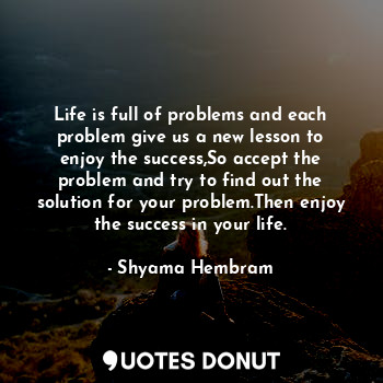 Life is full of problems and each problem give us a new lesson to enjoy the success,So accept the problem and try to find out the solution for your problem.Then enjoy the success in your life.