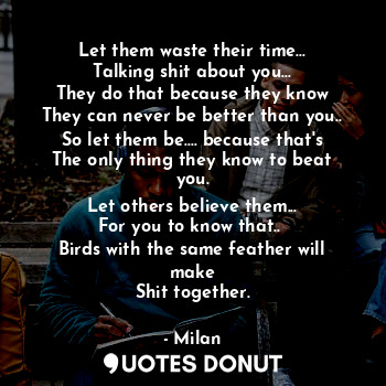 Let them waste their time...
Talking shit about you...
They do that because they know
They can never be better than you..
So let them be.... because that's
The only thing they know to beat you.
Let others believe them...
For you to know that.. 
Birds with the same feather will make
Shit together.